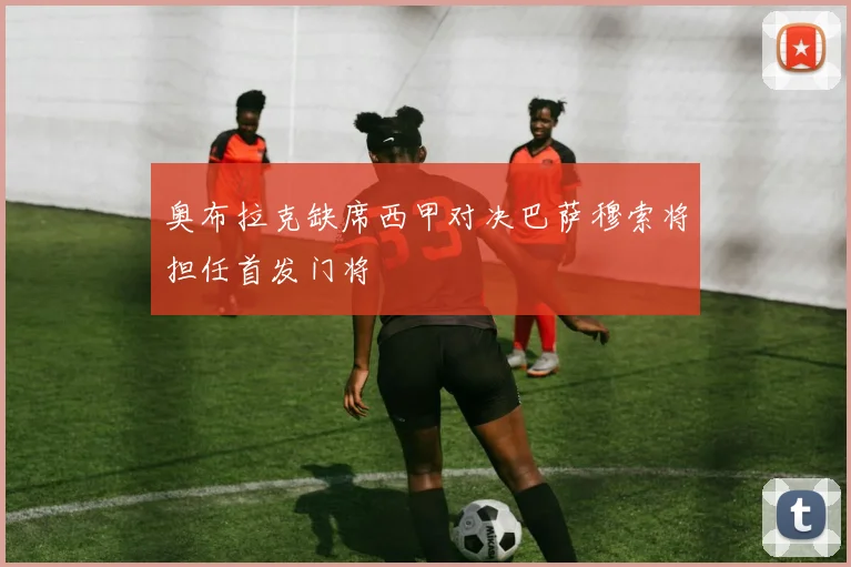 奥布拉克缺席西甲对决巴萨穆索将担任首发门将