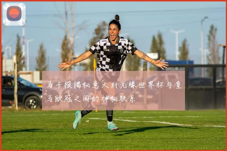 马卡报揭秘意大利无缘世界杯与皇马欧冠之间的神秘联系