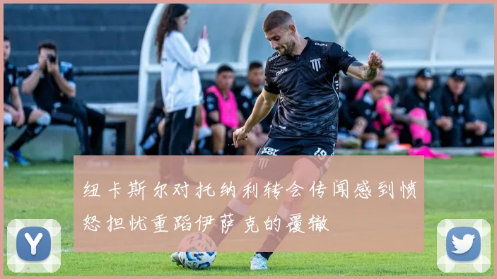 纽卡斯尔对托纳利转会传闻感到愤怒担忧重蹈伊萨克的覆辙
