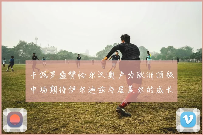 卡佩罗盛赞恰尔汉奥卢为欧洲顶级中场期待伊尔迪兹与居莱尔的成长