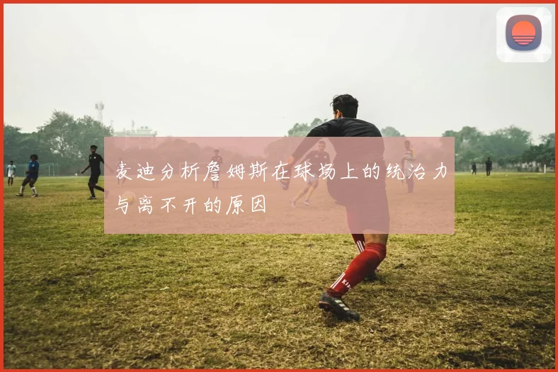 麦迪分析詹姆斯在球场上的统治力与离不开的原因