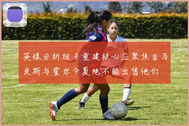 英媒分析纽卡重建核心应聚焦吉马良斯与霍尔今夏绝不能出售他们