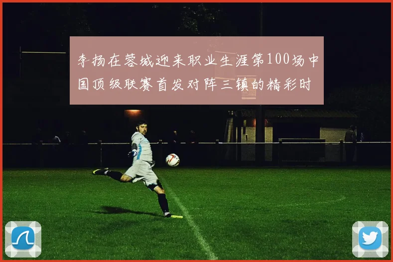李扬在蓉城迎来职业生涯第100场中国顶级联赛首发对阵三镇的精彩时刻