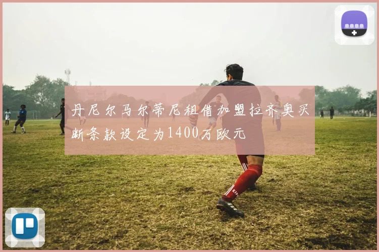 丹尼尔马尔蒂尼租借加盟拉齐奥买断条款设定为1400万欧元