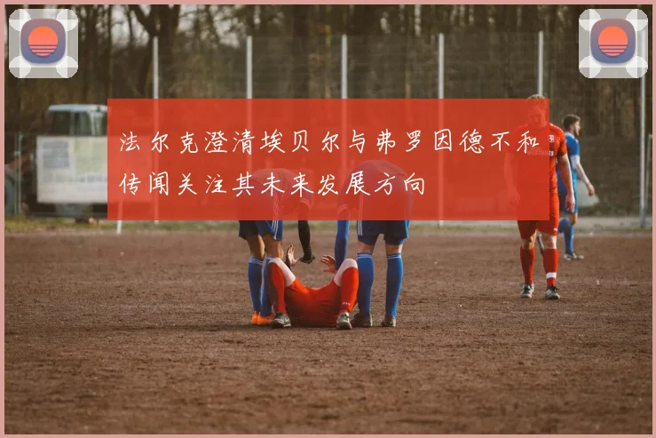 法尔克澄清埃贝尔与弗罗因德不和传闻关注其未来发展方向