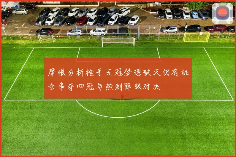 摩根分析枪手五冠梦想破灭仍有机会争夺四冠与热刺降级对决
