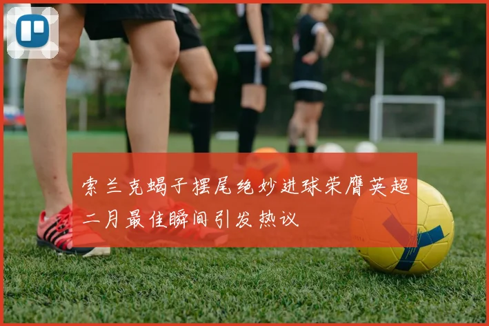 索兰克蝎子摆尾绝妙进球荣膺英超二月最佳瞬间引发热议