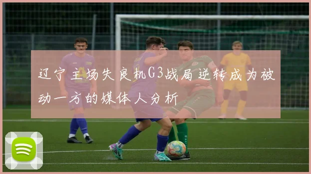 辽宁主场失良机G3战局逆转成为被动一方的媒体人分析