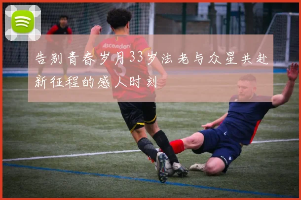 告别青春岁月33岁法老与众星共赴新征程的感人时刻