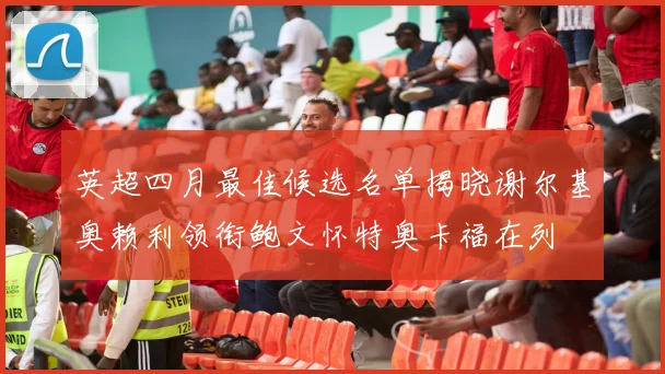 英超四月最佳候选名单揭晓谢尔基奥赖利领衔鲍文怀特奥卡福在列