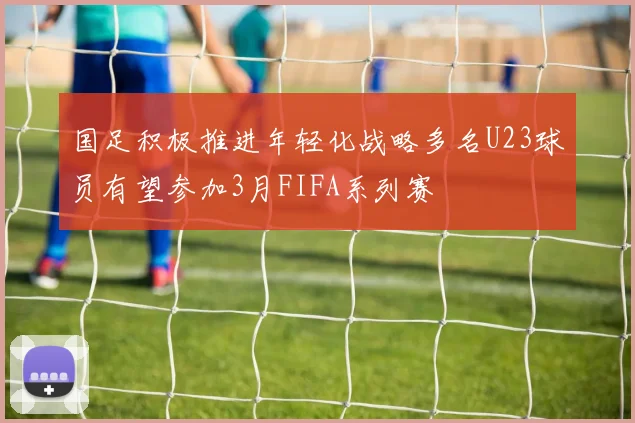 国足积极推进年轻化战略多名U23球员有望参加3月FIFA系列赛