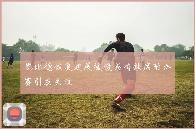 恩比德恢复进展缓慢或将缺席附加赛引发关注