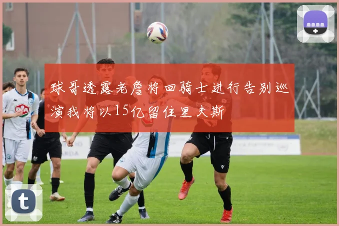 球哥透露老詹将回骑士进行告别巡演我将以15亿留住里夫斯