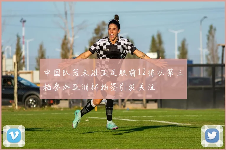 中国队若未进亚足联前12将以第三档参加亚洲杯抽签引发关注