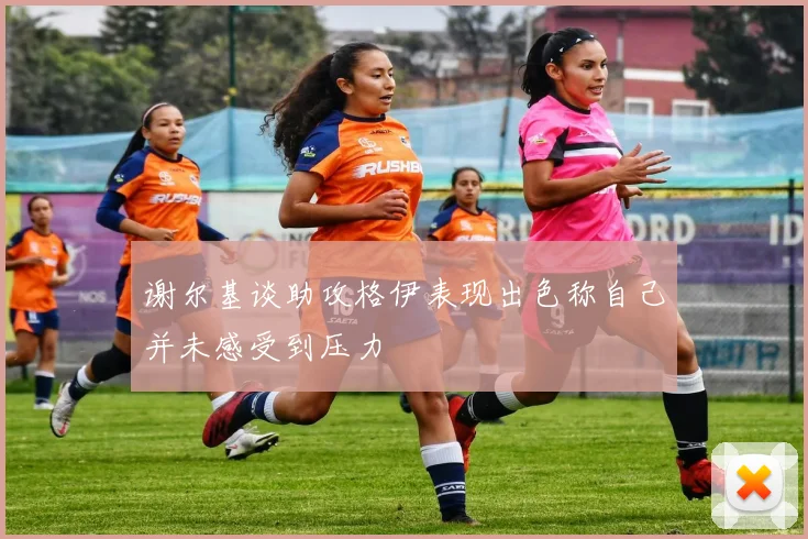 谢尔基谈助攻格伊表现出色称自己并未感受到压力