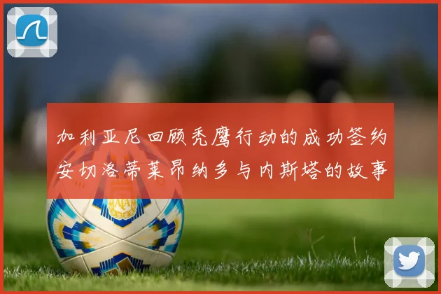 加利亚尼回顾秃鹰行动的成功签约安切洛蒂莱昂纳多与内斯塔的故事